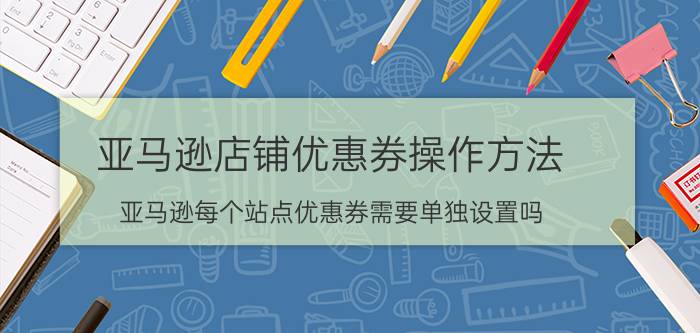 亚马逊店铺优惠券操作方法 亚马逊每个站点优惠券需要单独设置吗？